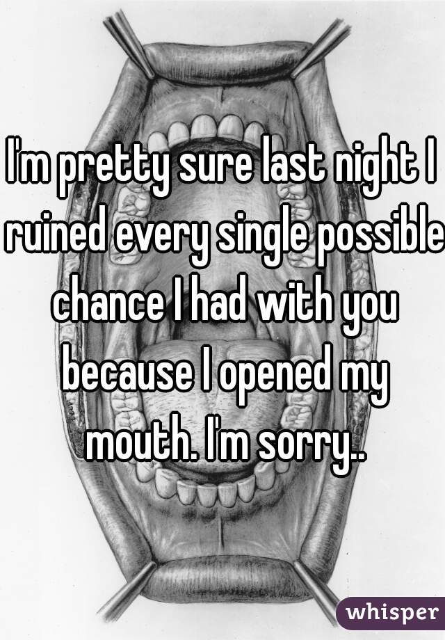 I'm pretty sure last night I ruined every single possible chance I had with you because I opened my mouth. I'm sorry..