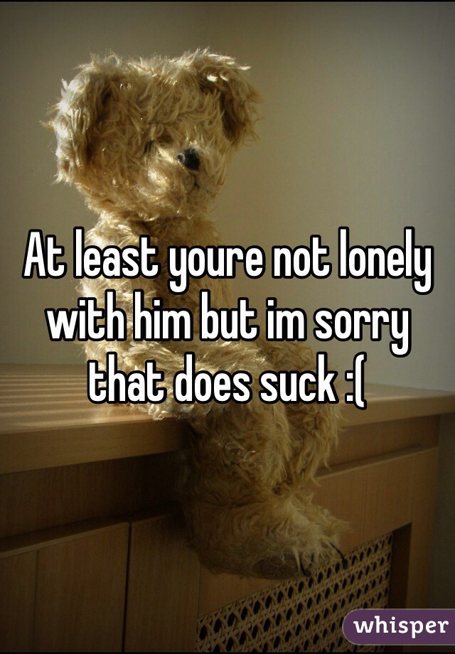 At least youre not lonely with him but im sorry that does suck :(