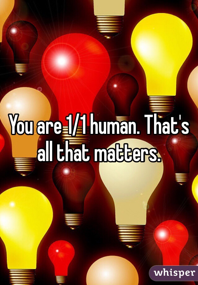 You are 1/1 human. That's all that matters. 