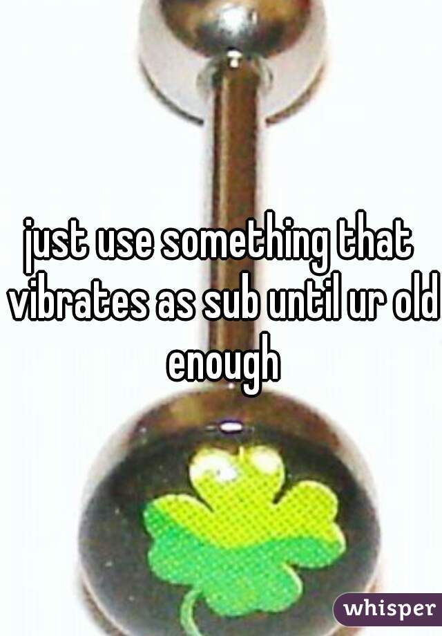 just use something that vibrates as sub until ur old enough