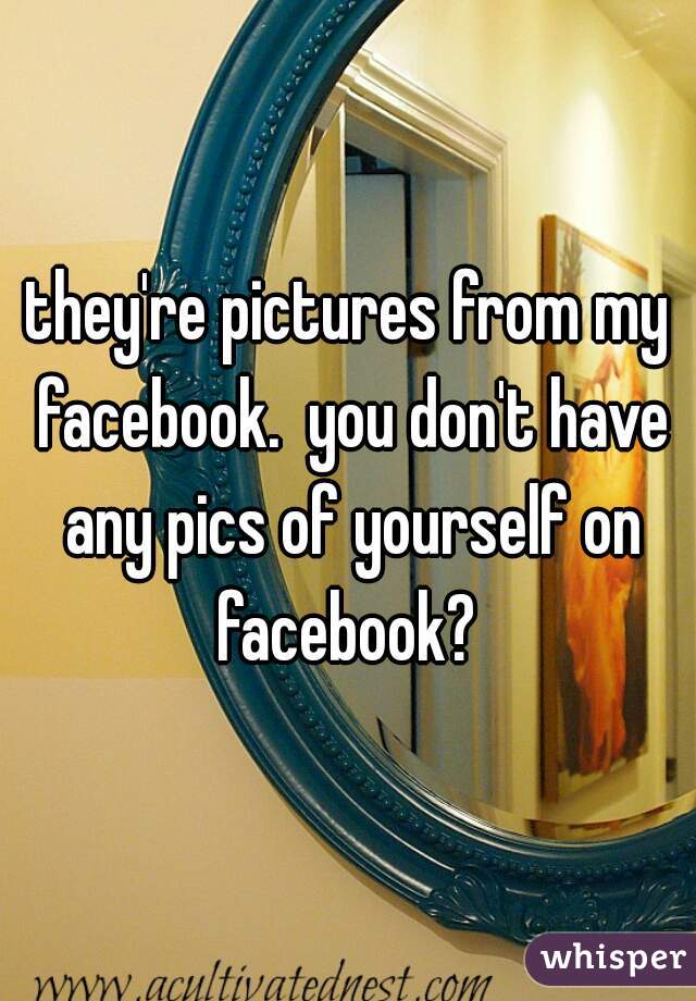 they're pictures from my facebook.  you don't have any pics of yourself on facebook? 