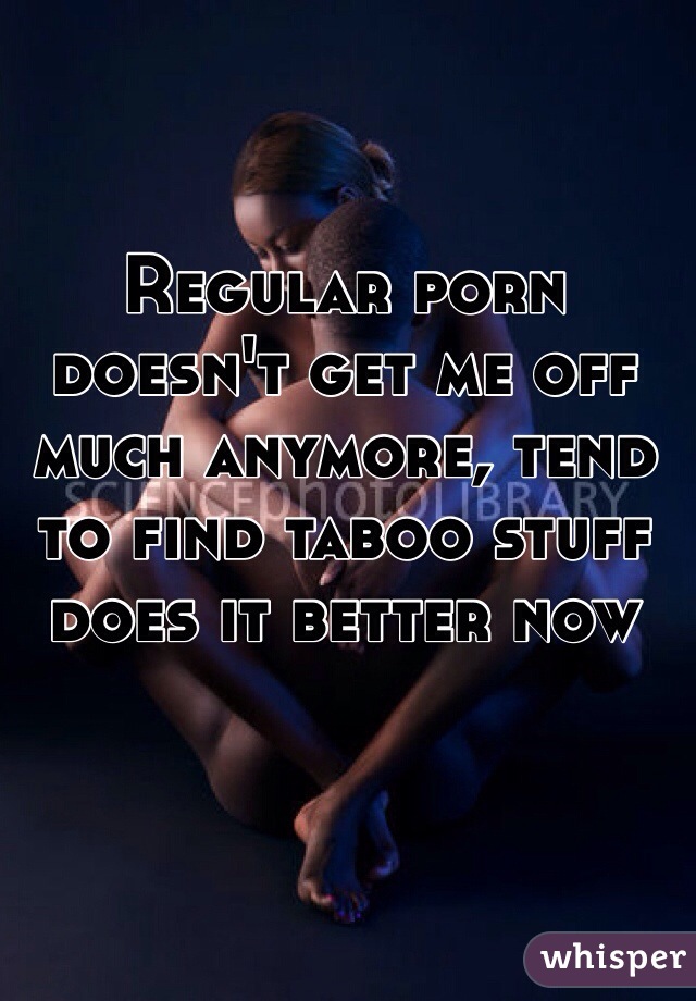 Regular porn doesn't get me off much anymore, tend to find taboo stuff does it better now