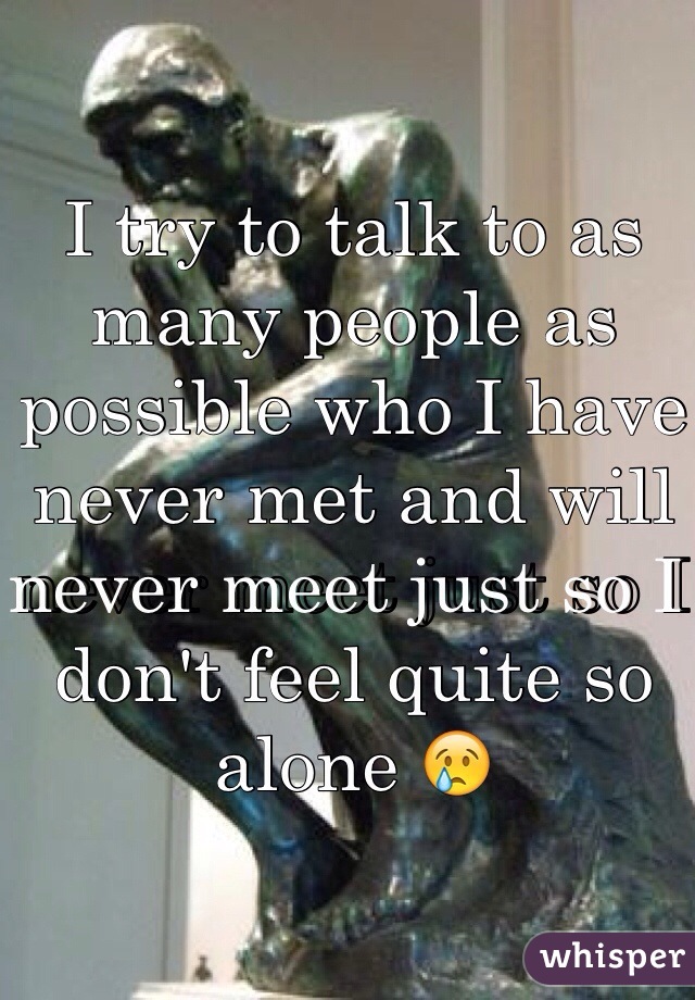 I try to talk to as many people as possible who I have never met and will never meet just so I don't feel quite so alone 😢