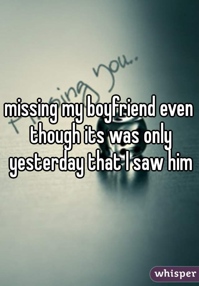 missing my boyfriend even though its was only yesterday that I saw him