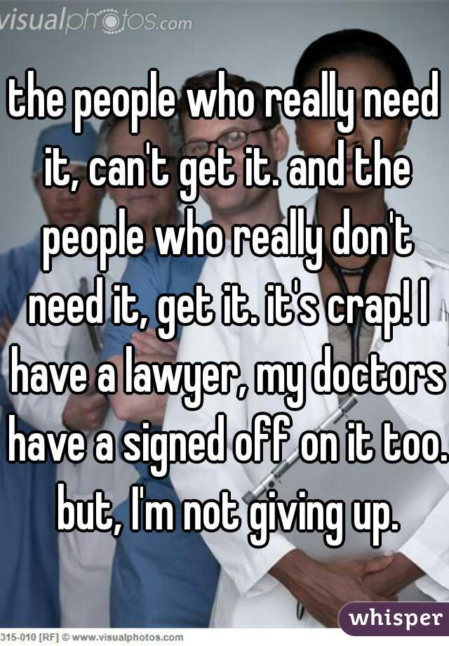 the people who really need it, can't get it. and the people who really don't need it, get it. it's crap! I have a lawyer, my doctors have a signed off on it too. but, I'm not giving up.