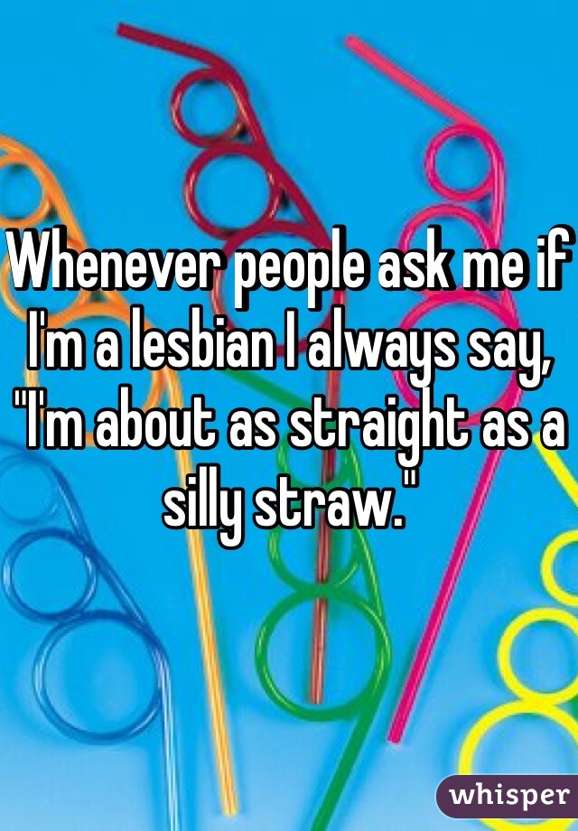 Whenever people ask me if I'm a lesbian I always say, "I'm about as straight as a silly straw."