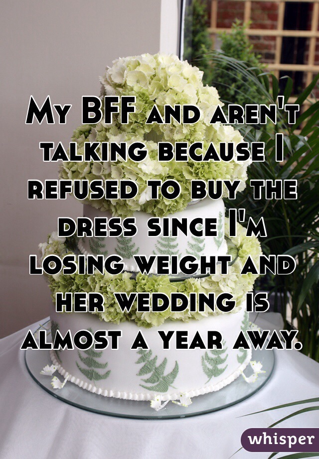My BFF and aren't talking because I refused to buy the dress since I'm losing weight and her wedding is almost a year away. 