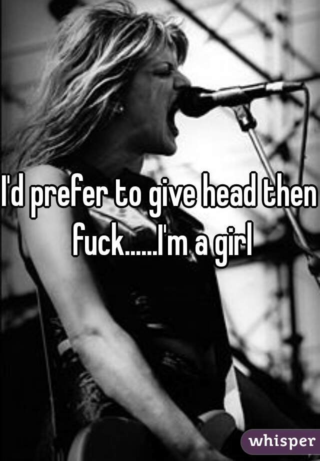 I'd prefer to give head then fuck......I'm a girl