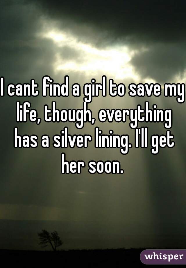 I cant find a girl to save my life, though, everything has a silver lining. I'll get her soon. 
