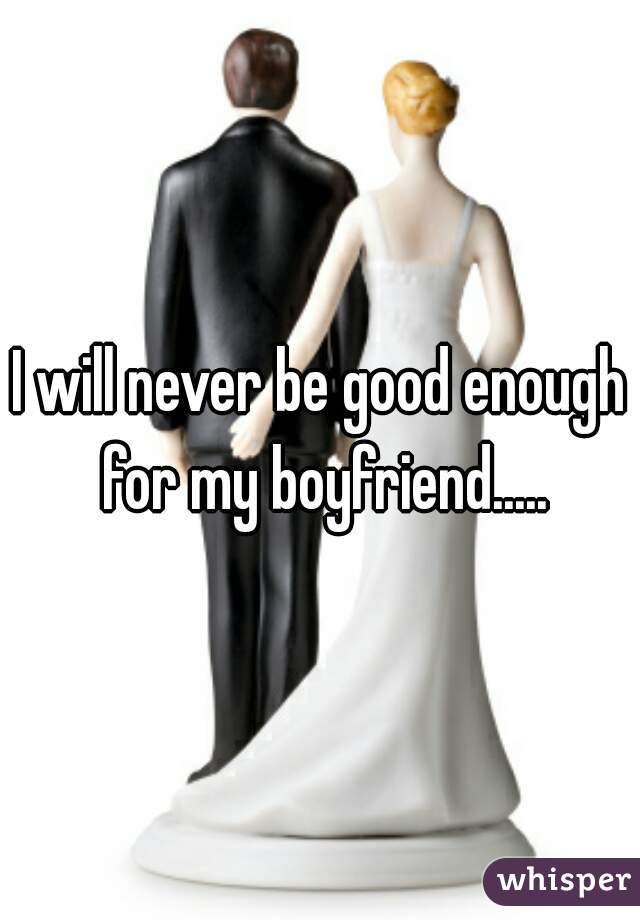 I will never be good enough for my boyfriend.....