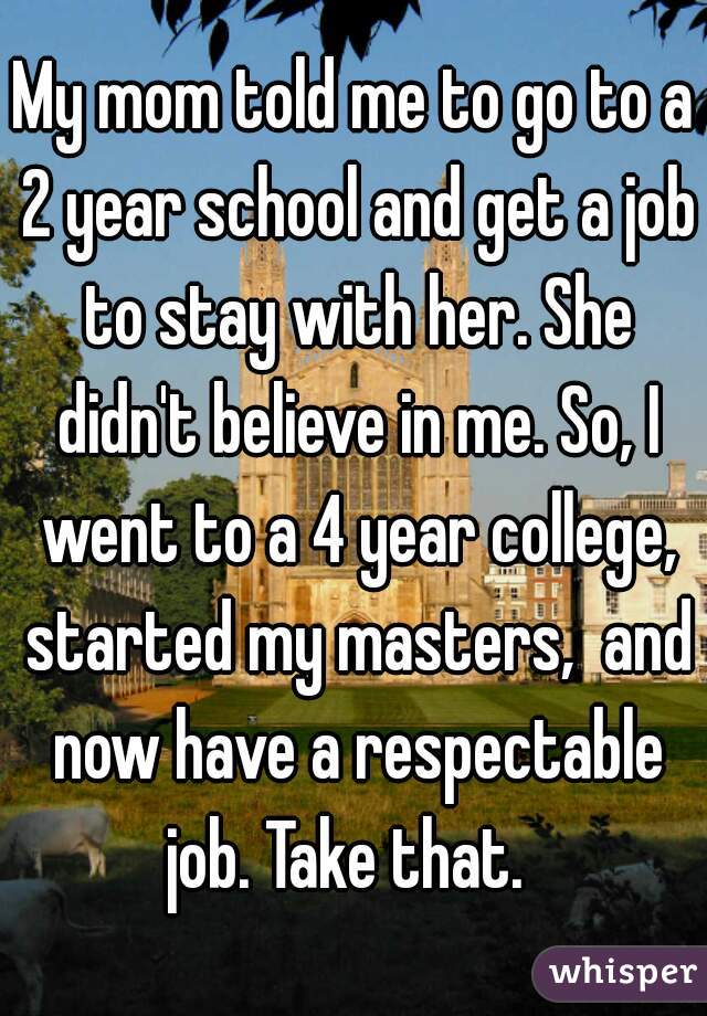 My mom told me to go to a 2 year school and get a job to stay with her. She didn't believe in me. So, I went to a 4 year college, started my masters,  and now have a respectable job. Take that.  
