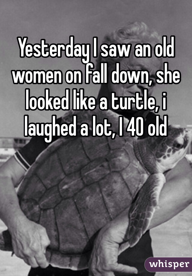 Yesterday I saw an old women on fall down, she looked like a turtle, i laughed a lot, I 40 old