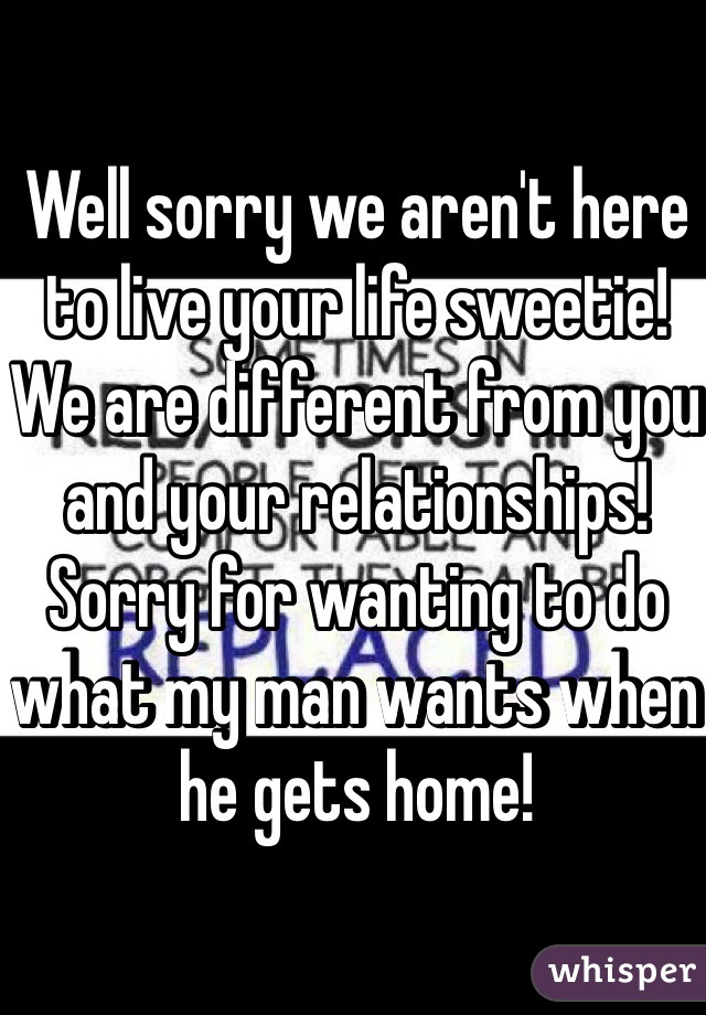 Well sorry we aren't here to live your life sweetie! We are different from you and your relationships! Sorry for wanting to do what my man wants when he gets home! 