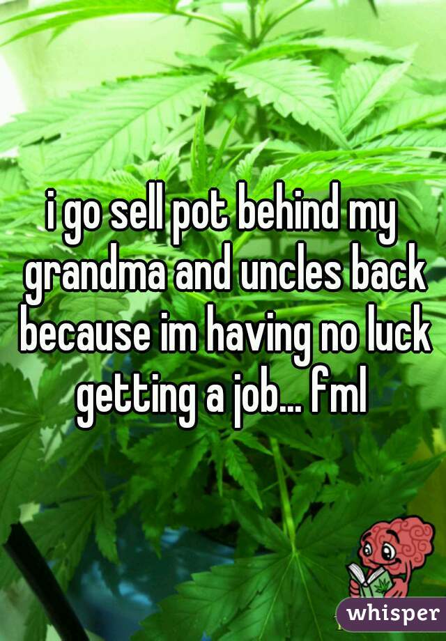 i go sell pot behind my grandma and uncles back because im having no luck getting a job... fml 