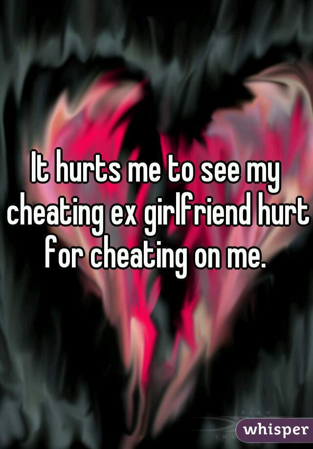 It hurts me to see my cheating ex girlfriend hurt for cheating on me. 