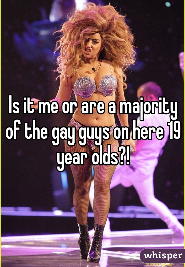 Is it me or are a majority of the gay guys on here 19 year olds?! 
