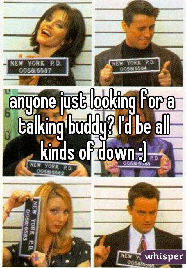 anyone just looking for a talking buddy? I'd be all kinds of down :)
