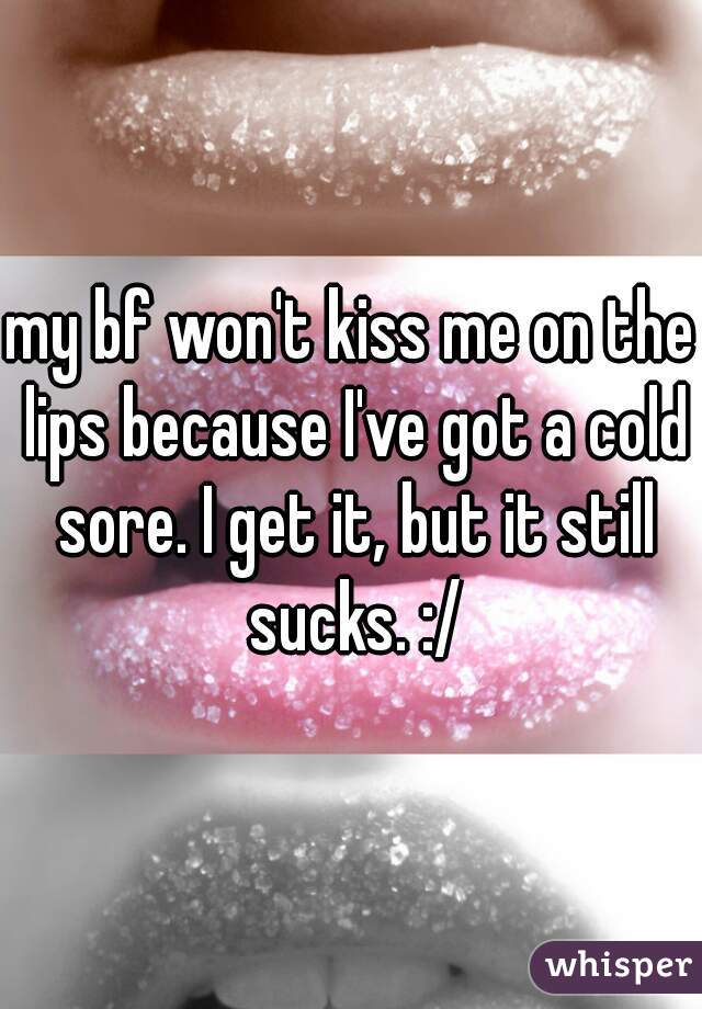 my bf won't kiss me on the lips because I've got a cold sore. I get it, but it still sucks. :/