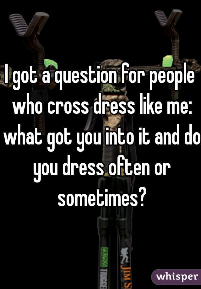 I got a question for people who cross dress like me: what got you into it and do you dress often or sometimes?