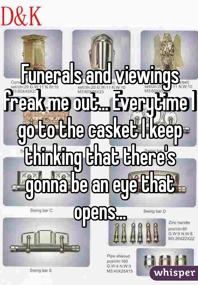 Funerals and viewings freak me out... Everytime I go to the casket I keep thinking that there's gonna be an eye that opens...