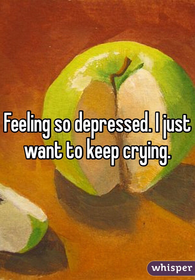 Feeling so depressed. I just want to keep crying. 