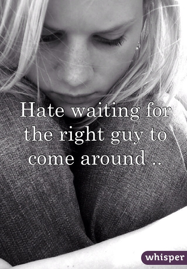 Hate waiting for the right guy to come around .. 