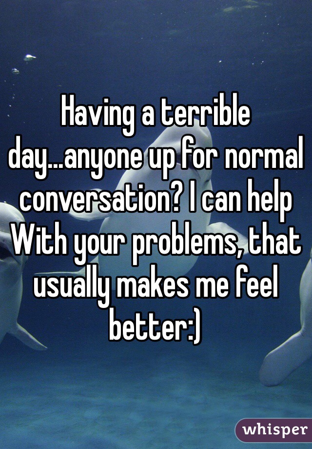 Having a terrible day...anyone up for normal conversation? I can help With your problems, that usually makes me feel better:)