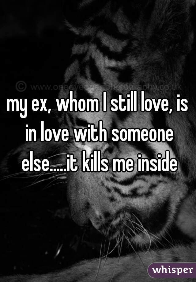 my ex, whom I still love, is in love with someone else.....it kills me inside