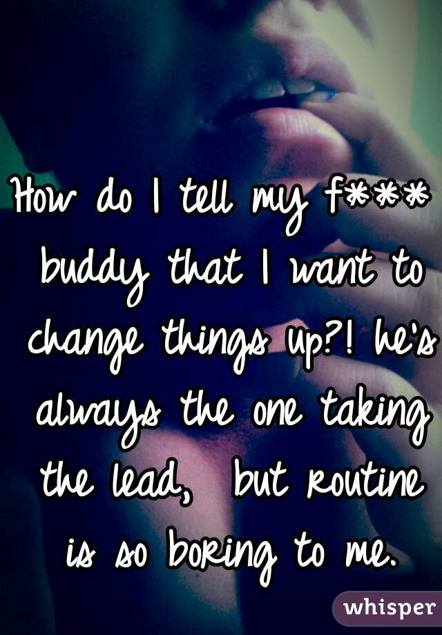 How do I tell my f*** buddy that I want to change things up?! he's always the one taking the lead,  but routine is so boring to me.