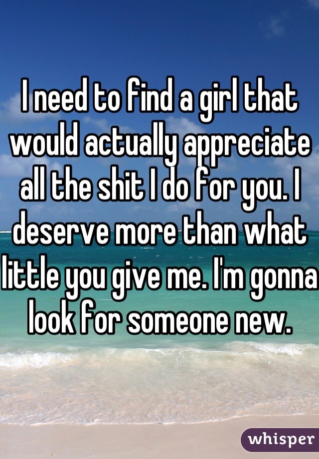 I need to find a girl that would actually appreciate all the shit I do for you. I deserve more than what little you give me. I'm gonna look for someone new.