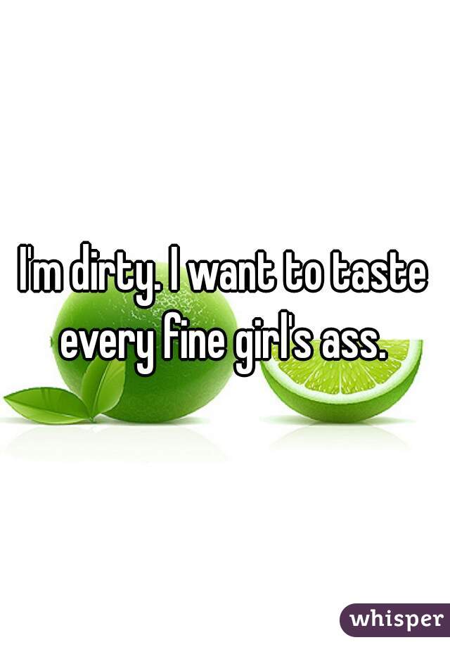 I'm dirty. I want to taste every fine girl's ass. 