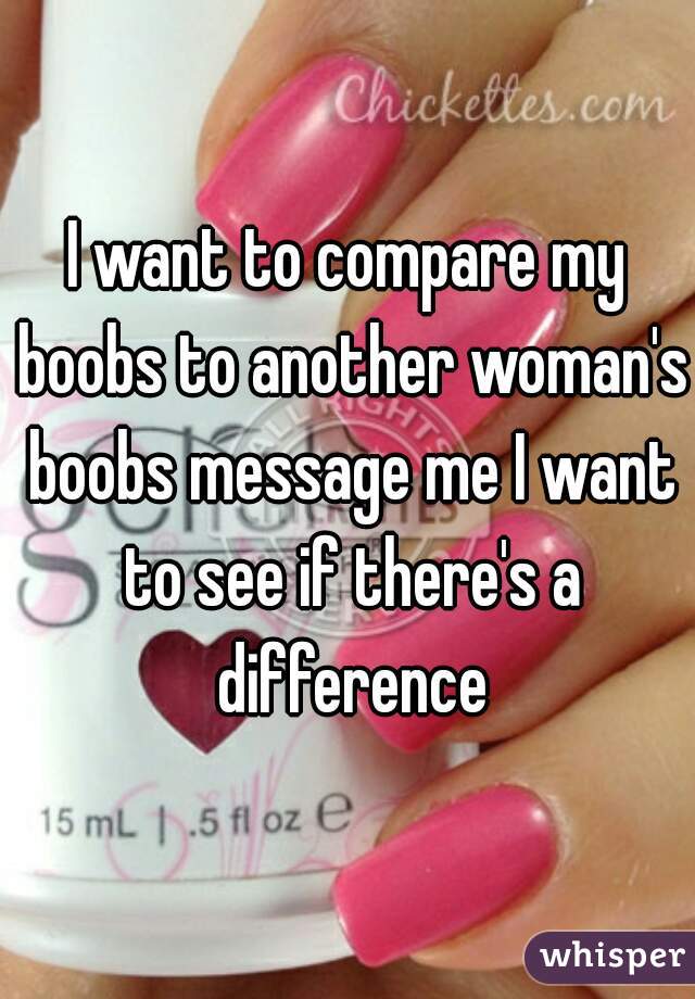 I want to compare my boobs to another woman's boobs message me I want to see if there's a difference
