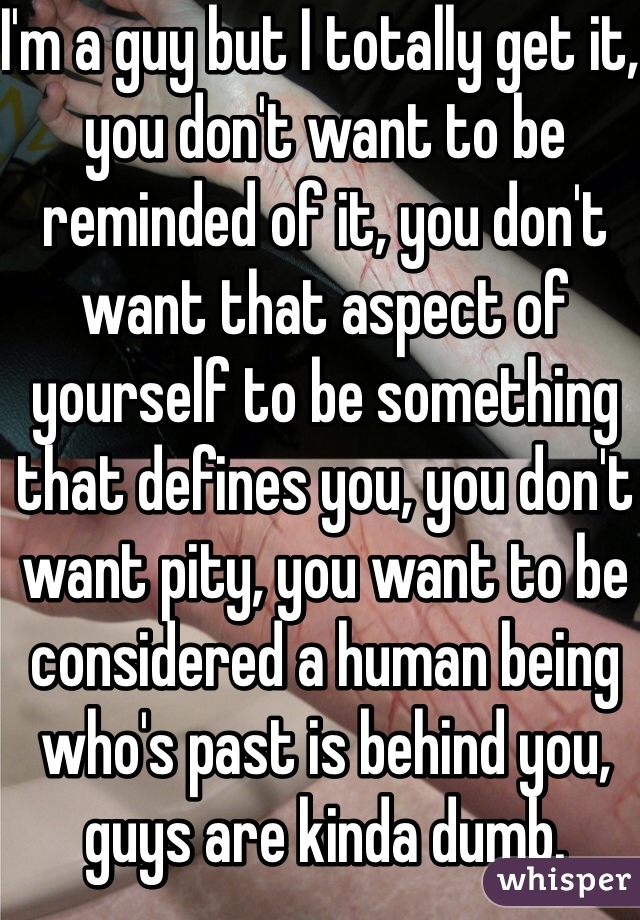 I'm a guy but I totally get it, you don't want to be reminded of it, you don't want that aspect of yourself to be something that defines you, you don't want pity, you want to be considered a human being who's past is behind you, guys are kinda dumb. 