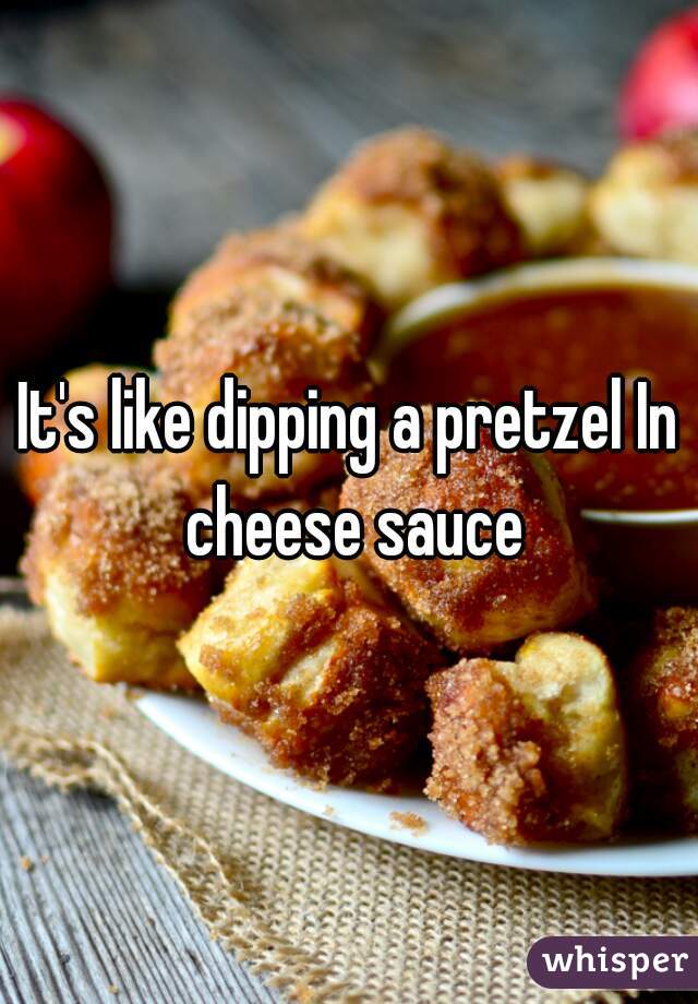 It's like dipping a pretzel In cheese sauce