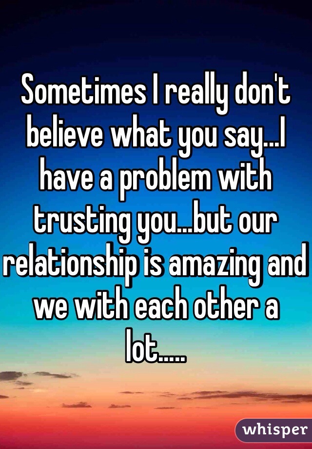 Sometimes I really don't believe what you say...I have a problem with trusting you...but our relationship is amazing and we with each other a lot.....