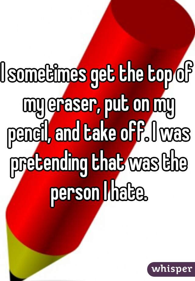 I sometimes get the top of my eraser, put on my pencil, and take off. I was pretending that was the person I hate.