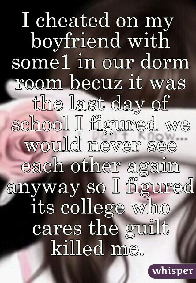 I cheated on my boyfriend with some1 in our dorm room becuz it was the last day of school I figured we would never see each other again anyway so I figured its college who cares the guilt killed me. 