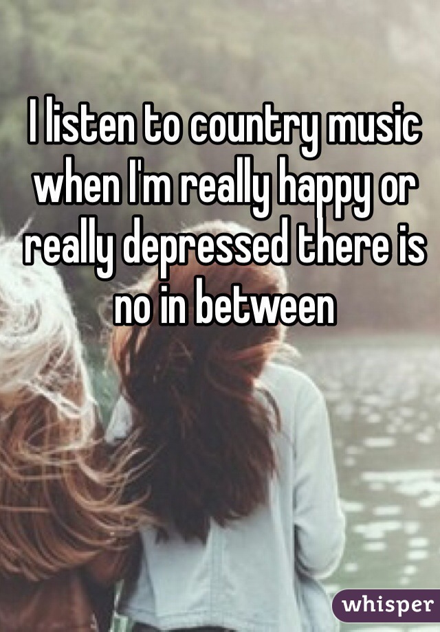 I listen to country music when I'm really happy or really depressed there is no in between 