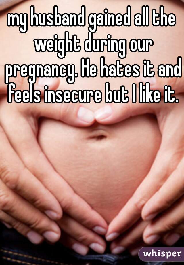 my husband gained all the weight during our pregnancy. He hates it and feels insecure but I like it.