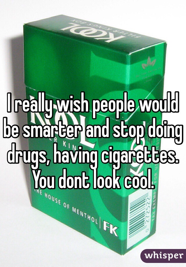 I really wish people would be smarter and stop doing drugs, having cigarettes. You dont look cool.