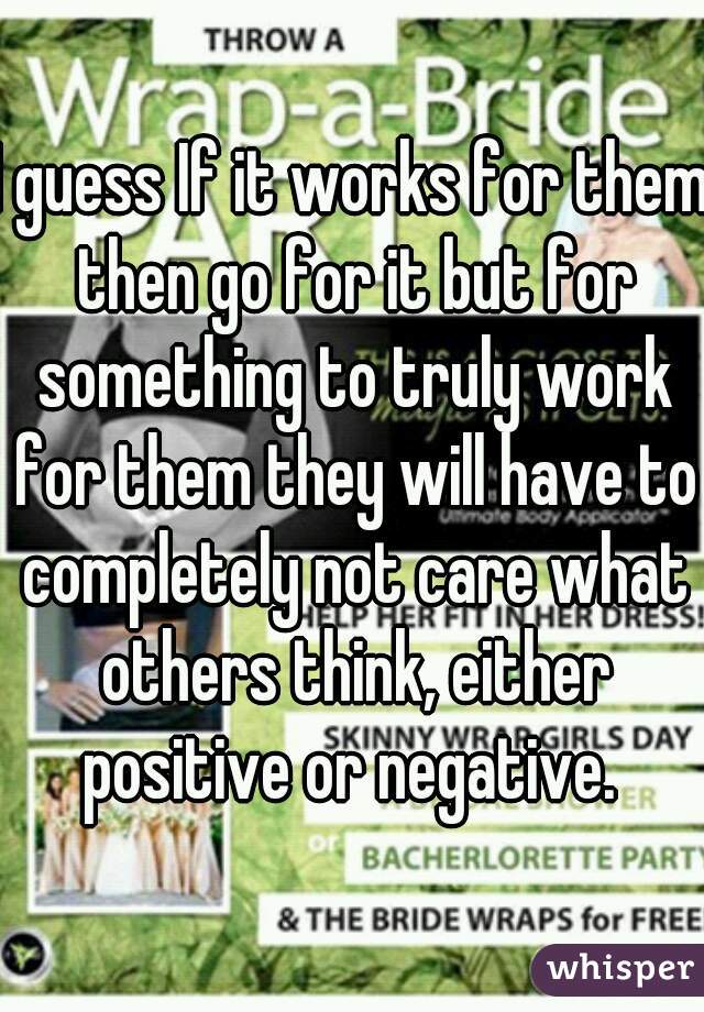 I guess If it works for them then go for it but for something to truly work for them they will have to completely not care what others think, either positive or negative. 