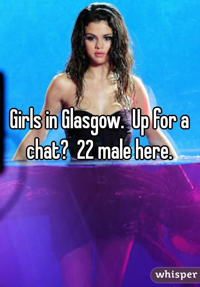 Girls in Glasgow.  Up for a chat?  22 male here. 