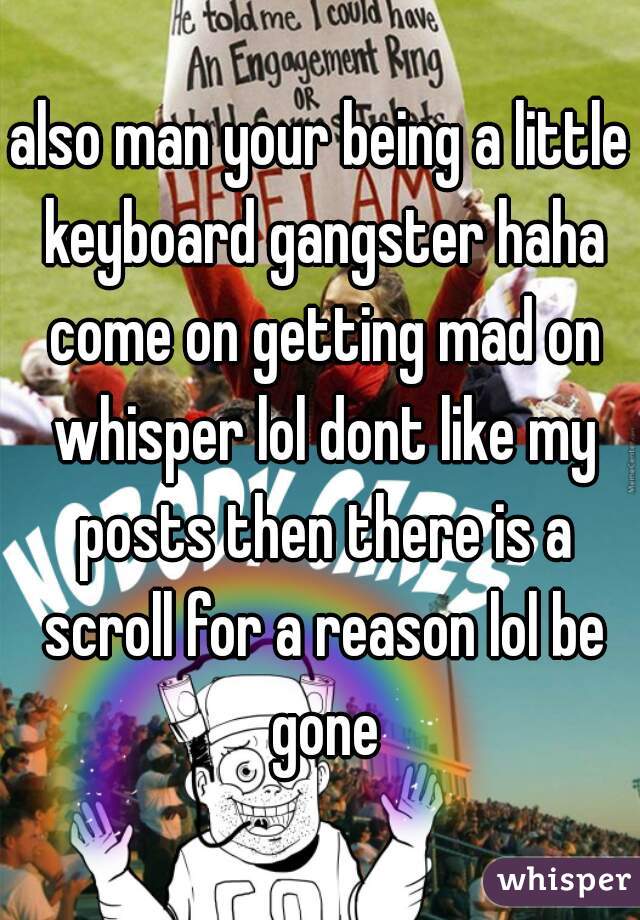 also man your being a little keyboard gangster haha come on getting mad on whisper lol dont like my posts then there is a scroll for a reason lol be gone