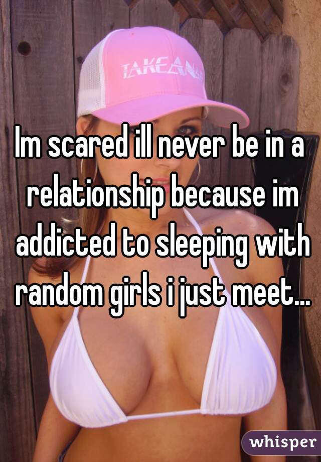 Im scared ill never be in a relationship because im addicted to sleeping with random girls i just meet...