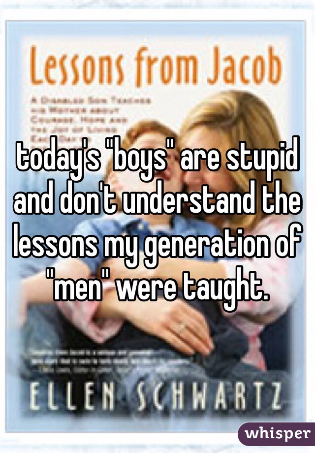 today's "boys" are stupid and don't understand the lessons my generation of "men" were taught.