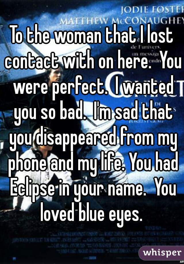 To the woman that I lost contact with on here.  You were perfect.  I wanted you so bad.  I'm sad that you disappeared from my phone and my life. You had Eclipse in your name.  You loved blue eyes. 