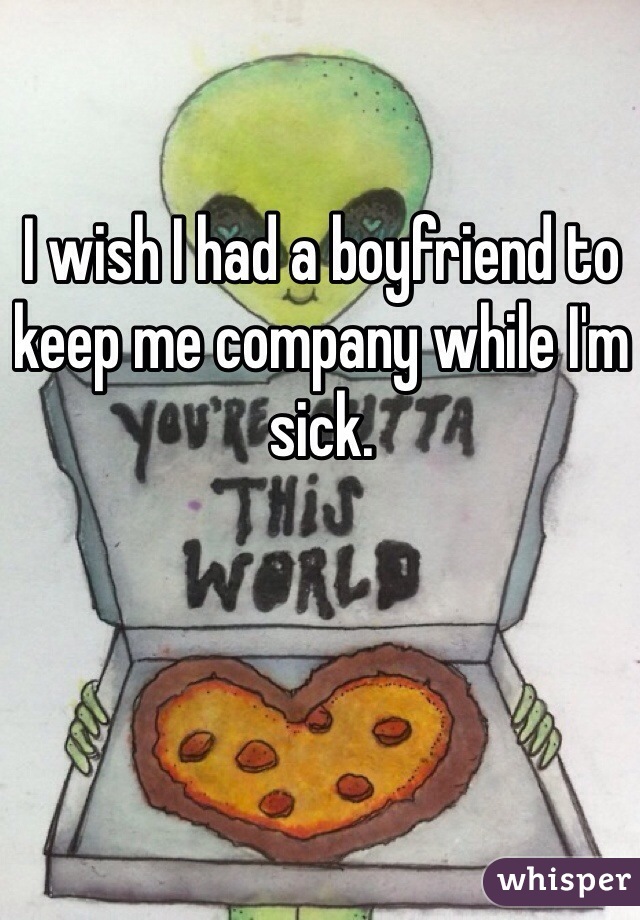 I wish I had a boyfriend to keep me company while I'm sick.