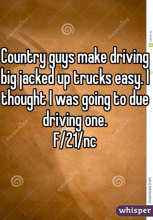 Country guys make driving big jacked up trucks easy. I thought I was going to due driving one. 
F/21/nc 