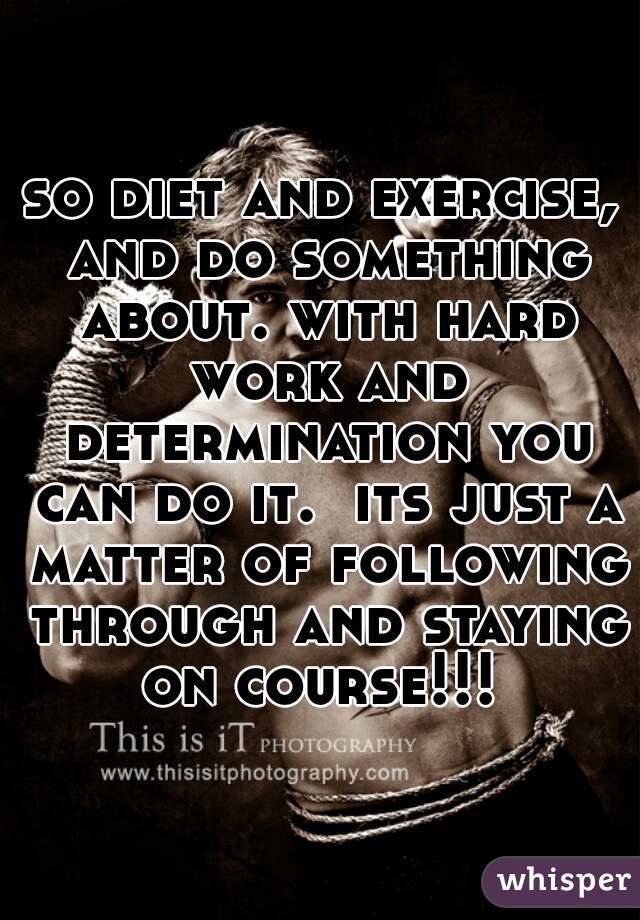 so diet and exercise, and do something about. with hard work and determination you can do it.  its just a matter of following through and staying on course!!! 