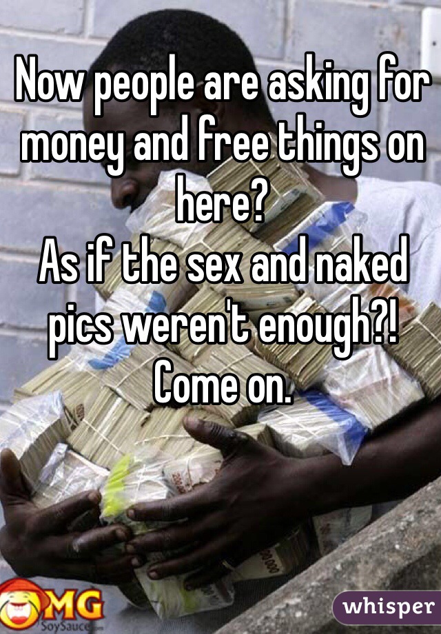 Now people are asking for money and free things on here?   
As if the sex and naked pics weren't enough?!  
Come on.